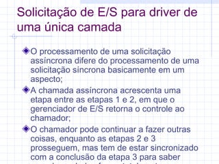 Solicitação de E/S para driver de
uma única camada
O processamento de uma solicitação
assíncrona difere do processamento de uma
solicitação síncrona basicamente em um
aspecto;
A chamada assíncrona acrescenta uma
etapa entre as etapas 1 e 2, em que o
gerenciador de E/S retorna o controle ao
chamador;
O chamador pode continuar a fazer outras
coisas, enquanto as etapas 2 e 3
prosseguem, mas tem de estar sincronizado
com a conclusão da etapa 3 para saber
 