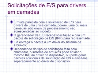 Solicitações de E/S para drivers
em camadas
É muita parecida com a solicitação de E/S para
drivers de uma única camada, porém, uma ou mais
camadas adicionais de processamento são
acrescentadas ao modelo;
O gerenciador de E/S recebe solicitação e cria um
pacote de solicitação de E/S (IRP) para representá-la;
Ele entrega o pacote a um driver do sistema de
arquivos;
Dependendo do tipo de solicitação feita pelo
chamador, o sistema de arquivos pode enviar o
mesmo IRP ao driver de dispositivo, ou pode gerar
pacotes adicionais de solicitação de E/S e enviá-los
separadamente ao driver de dispositivo.
 