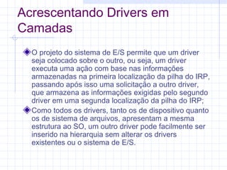 Acrescentando Drivers em
Camadas
O projeto do sistema de E/S permite que um driver
seja colocado sobre o outro, ou seja, um driver
executa uma ação com base nas informações
armazenadas na primeira localização da pilha do IRP,
passando após isso uma solicitação a outro driver,
que armazena as informações exigidas pelo segundo
driver em uma segunda localização da pilha do IRP;
Como todos os drivers, tanto os de dispositivo quanto
os de sistema de arquivos, apresentam a mesma
estrutura ao SO, um outro driver pode facilmente ser
inserido na hierarquia sem alterar os drivers
existentes ou o sistema de E/S.
 