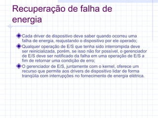 Recuperação de falha de
energia
Cada driver de dispositivo deve saber quando ocorreu uma
falha de energia, reajustando o dispositivo por ele operado;
Qualquer operação de E/S que tenha sido interrompida deve
ser reinicializada, porém, se isso não for possível, o gerenciador
de E/S deve ser notificado da falha em uma operação de E/S a
fim de retornar uma condição de erro;
O gerenciador de E/S, juntamente com o kernel, oferece um
recurso que permite aos drivers de dispositivo lidar de forma
tranqüila com interrupções no fornecimento de energia elétrica.
 