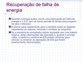 Recuperação de falha de
energia
Quando a energia acaba, ocorre uma interrupção por falha de
energia e o S.O. tem um breve período de tempo para preparar-
se para o blecaute;
O kernel copia rapidamente para a memória todos os registros
importantes do sistema, incluindo o contador de programa;
Se a memória do computador estiver equipada com uma bateria
reserva, estas informações são gravadas e, quando a energia
voltar, o kernel e o sistema de E/S podem utilizá-las para
reiniciar ou encerrar as operações de E/S que foram
anteriormente interrompidas.
 