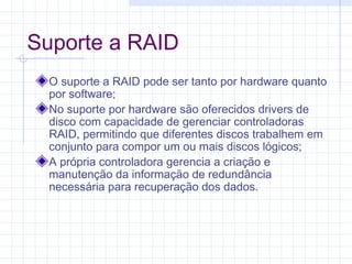 Suporte a RAID
O suporte a RAID pode ser tanto por hardware quanto
por software;
No suporte por hardware são oferecidos drivers de
disco com capacidade de gerenciar controladoras
RAID, permitindo que diferentes discos trabalhem em
conjunto para compor um ou mais discos lógicos;
A própria controladora gerencia a criação e
manutenção da informação de redundância
necessária para recuperação dos dados.
 