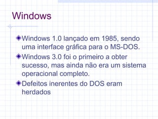 Windows
Windows 1.0 lançado em 1985, sendo
uma interface gráfica para o MS-DOS.
Windows 3.0 foi o primeiro a obter
sucesso, mas ainda não era um sistema
operacional completo.
Defeitos inerentes do DOS eram
herdados
 