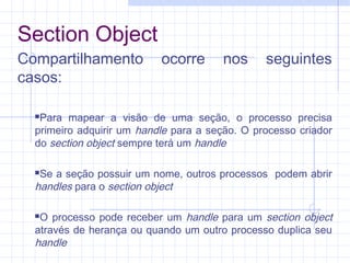 Section Object
Compartilhamento ocorre nos seguintes
casos:
Para mapear a visão de uma seção, o processo precisa
primeiro adquirir um handle para a seção. O processo criador
do section object sempre terá um handle
Se a seção possuir um nome, outros processos podem abrir
handles para o section object
O processo pode receber um handle para um section object
através de herança ou quando um outro processo duplica seu
handle
 