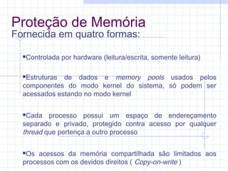 Proteção de Memória
Fornecida em quatro formas:
Controlada por hardware (leitura/escrita, somente leitura)
Estruturas de dados e memory pools usados pelos
componentes do modo kernel do sistema, só podem ser
acessados estando no modo kernel
Cada processo possui um espaço de endereçamento
separado e privado, protegido contra acesso por qualquer
thread que pertença a outro processo
Os acessos da memória compartilhada são limitados aos
processos com os devidos direitos ( Copy-on-write )
 