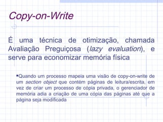 Copy-on-Write
É uma técnica de otimização, chamada
Avaliação Preguiçosa (lazy evaluation), e
serve para economizar memória física
Quando um processo mapeia uma visão de copy-on-write de
um section object que contém páginas de leitura/escrita, em
vez de criar um processo de cópia privada, o gerenciador de
memória adia a criação de uma cópia das páginas até que a
página seja modificada
 