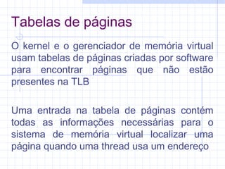Tabelas de páginas
O kernel e o gerenciador de memória virtual
usam tabelas de páginas criadas por software
para encontrar páginas que não estão
presentes na TLB
Uma entrada na tabela de páginas contém
todas as informações necessárias para o
sistema de memória virtual localizar uma
página quando uma thread usa um endereço
 