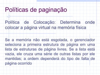 Políticas de paginação
Política de Colocação: Determina onde
colocar a página virtual na memória física
Se a memória não está esgotada, o gerenciador
seleciona a primeira estrutura de página em uma
lista de estruturas de página livres. Se a lista está
vazia, ele cruza uma série de outras listas por ele
mantidas; a ordem dependerá do tipo de falta de
página ocorrido
 