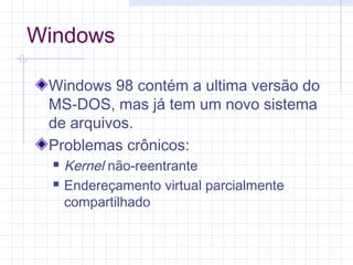 Windows
Windows 98 contém a ultima versão do
MS-DOS, mas já tem um novo sistema
de arquivos.
Problemas crônicos:
 Kernel não-reentrante
 Endereçamento virtual parcialmente
compartilhado
 