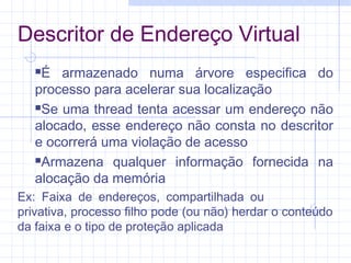 Descritor de Endereço Virtual
É armazenado numa árvore especifica do
processo para acelerar sua localização
Se uma thread tenta acessar um endereço não
alocado, esse endereço não consta no descritor
e ocorrerá uma violação de acesso
Armazena qualquer informação fornecida na
alocação da memória
Ex: Faixa de endereços, compartilhada ou
privativa, processo filho pode (ou não) herdar o conteúdo
da faixa e o tipo de proteção aplicada
 