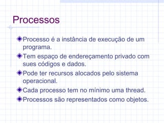 Processos
Processo é a instância de execução de um
programa.
Tem espaço de endereçamento privado com
sues códigos e dados.
Pode ter recursos alocados pelo sistema
operacional.
Cada processo tem no mínimo uma thread.
Processos são representados como objetos.
 
