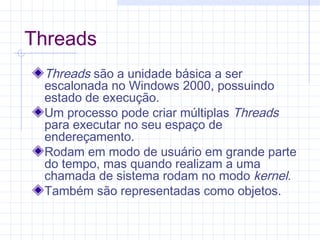 Threads
Threads são a unidade básica a ser
escalonada no Windows 2000, possuindo
estado de execução.
Um processo pode criar múltiplas Threads
para executar no seu espaço de
endereçamento.
Rodam em modo de usuário em grande parte
do tempo, mas quando realizam a uma
chamada de sistema rodam no modo kernel.
Também são representadas como objetos.
 