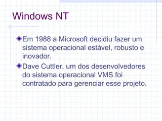 Windows NT
Em 1988 a Microsoft decidiu fazer um
sistema operacional estável, robusto e
inovador.
Dave Cuttler, um dos desenvolvedores
do sistema operacional VMS foi
contratado para gerenciar esse projeto.
 