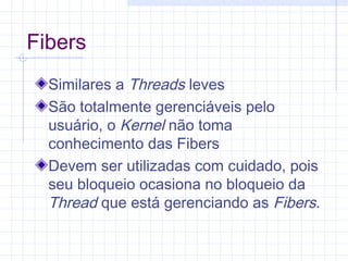 Fibers
Similares a Threads leves
São totalmente gerenciáveis pelo
usuário, o Kernel não toma
conhecimento das Fibers
Devem ser utilizadas com cuidado, pois
seu bloqueio ocasiona no bloqueio da
Thread que está gerenciando as Fibers.
 