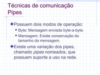 Técnicas de comunicação
Pipes
Possuem dois modos de operação:
 Byte: Mensagem enviada byte-a-byte.
 Mensagem: Existe conservação do
tamanho da mensagem.
Existe uma variação dos pipes,
chamado pipes nomeados, que
possuem suporte a uso na rede.
 