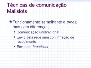 Técnicas de comunicação
Mailslots
Funcionamento semelhante a pipes,
mas com diferenças:
 Comunicação unidirecional
 Envio pela rede sem confirmação de
recebimento
 Envio em broadcast
 