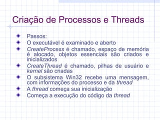 Criação de Processos e Threads
Passos:
O executável é examinado e aberto
CreateProcess é chamado, espaço de memória
é alocado, objetos essenciais são criados e
inicializados
CreateThread é chamado, pilhas de usuário e
kernel são criadas
O subsistema Win32 recebe uma mensagem,
com informações do processo e da thread
A thread começa sua inicialização
Começa a execução do código da thread
 
