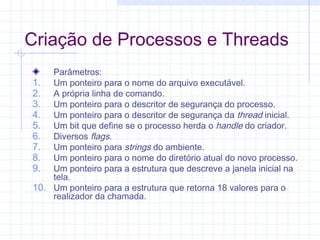Criação de Processos e Threads
Parâmetros:
1. Um ponteiro para o nome do arquivo executável.
2. A própria linha de comando.
3. Um ponteiro para o descritor de segurança do processo.
4. Um ponteiro para o descritor de segurança da thread inicial.
5. Um bit que define se o processo herda o handle do criador.
6. Diversos flags.
7. Um ponteiro para strings do ambiente.
8. Um ponteiro para o nome do diretório atual do novo processo.
9. Um ponteiro para a estrutura que descreve a janela inicial na
tela.
10. Um ponteiro para a estrutura que retorna 18 valores para o
realizador da chamada.
 
