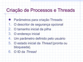 Criação de Processos e Threads
Parâmetros para criação Threads:
1. O descritor de segurança opcional
2. O tamanho inicial da pilha
3. O endereço inicial
4. Um parâmetro definido pelo usuário
5. O estado inicial da Thread (pronta ou
bloqueada).
6. O ID da Thread
 