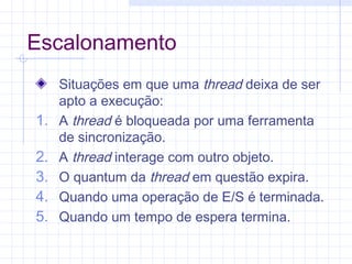 Escalonamento
Situações em que uma thread deixa de ser
apto a execução:
1. A thread é bloqueada por uma ferramenta
de sincronização.
2. A thread interage com outro objeto.
3. O quantum da thread em questão expira.
4. Quando uma operação de E/S é terminada.
5. Quando um tempo de espera termina.
 