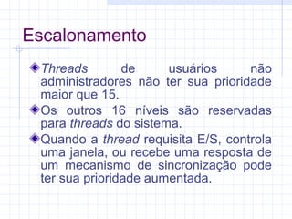 Escalonamento
Threads de usuários não
administradores não ter sua prioridade
maior que 15.
Os outros 16 níveis são reservadas
para threads do sistema.
Quando a thread requisita E/S, controla
uma janela, ou recebe uma resposta de
um mecanismo de sincronização pode
ter sua prioridade aumentada.
 