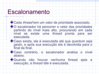 Escalonamento
Cada thread tem um valor de prioridade associado.
O escalonador irá percorrer o vetor das prioridades
partindo do nível mais alto, procurando em cada
nível se existe uma thread pronta para ser
executada.
Caso exista, ela é executada até que quantum seja
gasto, e após sua execução ela é devolvida para o
final da final.
Caso contrário, o escalonador analisa o nível
abaixo.
Quando não houver nenhuma thread apta a
execução, a thread Idle é executada.
 