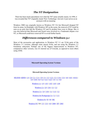 The NT Designation
 There has been much speculation over what the 'NT' name actually means. In 1998, it
 was revealed that 'NT' originally meant 'New Technology', but now it just serves as an
                               acronym with no meaning.

Windows 2000 was originally known as Windows NT 5.0, but Microsoft dropped NT
from its name. In Hindsight, with Windows XP on the scene, the removal of NT could be
seen as an early hint that the Windows NT and 9x product lines were to Merge. But, it
was also believed that Microsoft and Nortel were involved in a Trademark dispute over
NT, so Microsoft could have removed NT to avoid further hassle.

             Differences compared to Windows 3.1
Most of the accessories and applications in Windows NT 3.1 are 32-bit ports of the
Windows 3.1 versions, although some stayed 16-bit, and ran using the Windows 3.1
Emulation subsystem. Perhaps one of the biggest improvements to Windows NT,
compared to other versions, was it's internal use of Unicode, as opposed to most others
using ANSI.




                            Microsoft Operating System Versions




                              Microsoft Operating System Versions:


MS-DOS: QDOS | 1.0 | 2.0 | 2.1 | 2.11 | 3.0 | 3.1 | 3.2 | 3.21 | 3.3 | 3.3A | 3.31 | 4.0 | 4.01 | 4.01A |
                      5.0 | 5.0A | 6.0 | 6.2 | 6.21 | 6.22 | 7.0 | 7.1 | 8.0

                             Windows 1.x: 1.0 | 1.01 | 1.02 | 1.03 | 1.04

                                  Windows 2.x: 2.0 | 2.01 | 2.1 | 2.2

                              Windows 3.x: 3.0 | 3.0A | 3.1 | 3.11 | 3.2

                              Windows for Workgroups 3.x: 3.1 | 3.11

                                      Windows 9x: 95 | 98 | ME

                        Windows NT: 3.1 | 3.5 | 3.51 | 4.0 | 2000 | XP | 2003
 