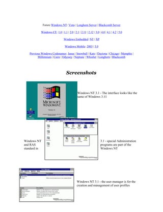 Future Windows NT: Vista | Longhorn Server | Blackcomb Server

            Windows CE: 1.0 | 1.1 | 2.0 | 2.1 | 2.11 | 2.12 | 3.0 | 4.0 | 4.1 | 4.2 | 5.0

                                 Windows Embedded: NT | XP

                                  Windows Mobile: 2003 | 5.0

   Previous Windows Codenames: Janus | Snowball | Kato | Daytona | Chicago | Memphis |
         Millennium | Cairo | Odyssey | Neptune | Whistler | Longhorn | Blackcomb




                                   Screenshots



                                              Windows NT 3.1 - The interface looks like the
                                              same of Windows 3.11




Windows NT                                                          3.1 - special Administration
and RAS                                                             programs are part of the
standard in                                                         Windows NT




                                             Windows NT 3.1 - the user manager is for the
                                             creation and management of user profiles
 