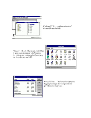 Windows NT 3.1 - a backup program of
                                        Microsoft is also include




Windows NT 3.1 - The system control has
6 icons more compared with Windows
3.11, these are: system, network, servers,
services, devices and UPS




                                             Windows NT 3.1 - Server services like the
                                             logging running in the background and
                                             provide a smooth process
 