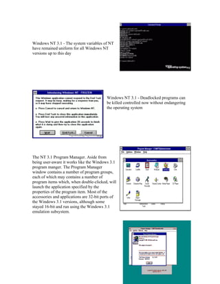 Windows NT 3.1 - The system variables of NT
have remained uniform for all Windows NT
versions up to this day




                                          Windows NT 3.1 - Deadlocked programs can
                                          be killed controlled now without endangering
                                          the operating system




The NT 3.1 Program Manager. Aside from
being user-aware it works like the Windows 3.1
program manger. The Program Manager
window contains a number of program groups,
each of which may contains a number of
program items which, when double-clicked, will
launch the application specified by the
properties of the program item. Most of the
accessories and applications are 32-bit ports of
the Windows 3.1 versions, although some
stayed 16-bit and run using the Windows 3.1
emulation subsystem.
 