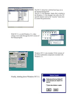 The NT 3.1 about box with the boot logo set as
                                     the desktop background.
                                     The NT 3.1 File Manager. Again, this is similar to
                                     the Windows 3.1 file manager, but with a few NT
                                     specific features such as the "security" menu item
                                     to control file permissions.




With NT 3.1, as with Windows 3.1, video
settings were made through the GUI version of
the Setup program.




                                     Windows NT 3.1 also includes 32-bit versions of
                                     all of the multimedia components included with
                                     Windows 3.1.




Finally, shutting down Windows NT 3.1.
 