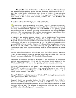 Windows NT 3.1 is the first release of Microsoft's Windows NT line of server
and business desktop operating systems, and was released to manufacturing on July 27,
1993. The version number was chosen to match the one of Windows 3.1, the then-latest
GUI from Microsoft, on account of the similar visual appearance of the user interface.
Two editions of NT 3.1 were made available, Windows NT 3.1 and Windows NT
Advanced Server.

It could run on Intel x86, DEC Alpha, and MIPS R4000 CPUs.

   development of Windows NT started in November 1988, after Microsoft hired a group
of developers from Digital Equipment Corporation led by Dave Cutler. Many elements of
the design reflect earlier DEC experience with VMS and RSX-11. The operating system
was designed to run on multiple instruction set architectures and multiple hardware
platforms within each architecture. The platform dependencies are largely hidden from
the rest of the system by a kernel mode module called the HAL.

Windows NT was originally intended to be OS/2 3.0, the third version of the operating
system developed jointly by Microsoft and IBM. When Windows 3.0 was released in
May 1990, it was so successful that Microsoft decided to change the primary application
programming interface for the still-unreleased NT OS/2 (as it was then known) from an
extended OS/2 API to an extended Windows API. This decision caused tension between
Microsoft and IBM, and the collaboration ultimately fell apart. IBM continued OS/2
development alone, while Microsoft continued work on the newly-renamed Windows
NT.

The first public demonstration of Windows NT, at the time called "Windows Advanced
Server for Lan Manager", was at a developer conference in August 1991, and was
formally announced at the Spring 1993 Comdex in Atlanta, Georgia.

Application programming interfaces in Windows NT are implemented as subsystems
atop the undocumented Native API; it was this that allowed the late adoption of the
Windows API. Windows NT was the first operating system to use Unicode internally.

The project had a codename of just "NT OS", which is preserved in the filename of the
Windows NT kernel, ntoskrnl.exe. Since it was targeted to become the next version of
OS/2, a more official name of the project was "NT OS/2". This name is preserved up to
now in some Windows NT DDK files.

Though "NT OS/2" was finally released as "Windows NT", it is largely compatible with
OS/2 applications and HPFS disk volumes.

Originally the OS was targeted at the Intel i860 CPU, codenamed N10 (or "N-Ten").
However, the i860 was "horribly behind schedule", so the NT team used an emulator
before i860 prototype hardware (code-named Dazzle) was available. Support for the other
platforms followed later. The rationale for targeting the i860 first was to improve
portability and avoid producing an x86-centric design.
 