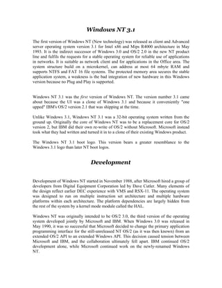 Windows NT 3.1
The first version of Windows NT (New technology) was released as client and Advanced
server operating system version 3.1 for Intel x86 and Mips R4000 architecture in May
1993. It is the indirect successor of Windows 3.0 and OS/2 2.0 in the new NT product
line and fulfils the requests for a stable operating system for reliable use of applications
in networks. It is suitable as network client and for applications in the Office area. The
system structure build on a microkernel, can address at most 64 mbyte RAM and
supports NTFS and FAT 16 file systems. The protected memory area secures the stable
application system, a weakness is the bad integration of new hardware in this Windows
version because no Plug and Play is supported.


Windows NT 3.1 was the first version of Windows NT. The version number 3.1 came
about because the UI was a clone of Windows 3.1 and because it conveniently "one
upped" IBM's OS/2 version 2.1 that was shipping at the time.

Unlike Windows 3.1, Windows NT 3.1 was a 32-bit operating system written from the
ground up. Originally the core of Windows NT was to be a replacement core for OS/2
version 2, but IBM did their own re-write of OS/2 without Microsoft. Microsoft instead
took what they had written and turned it in to a clone of their existing Windows product.

The Windows NT 3.1 boot logo. This version bears a greater resemblance to the
Windows 3.1 logo than later NT boot logos.


                                  Development


Development of Windows NT started in November 1988, after Microsoft hired a group of
developers from Digital Equipment Corporation led by Dave Cutler. Many elements of
the design reflect earlier DEC experience with VMS and RSX-11. The operating system
was designed to run on multiple instruction set architecture and multiple hardware
platforms within each architecture. The platform dependencies are largely hidden from
the rest of the system by a kernel mode module called the HAL.

Windows NT was originally intended to be OS/2 3.0, the third version of the operating
system developed jointly by Microsoft and IBM. When Windows 3.0 was released in
May 1990, it was so successful that Microsoft decided to change the primary application
programming interface for the still-unreleased NT OS/2 (as it was then known) from an
extended OS/2 API to an extended Windows API. This decision caused tension between
Microsoft and IBM, and the collaboration ultimately fell apart. IBM continued OS/2
development alone, while Microsoft continued work on the newly-renamed Windows
NT.
 