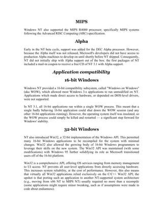 MIPS
Windows NT also supported the MIPS R4000 processor; specifically MIPS systems
following the Advanced RISC Computing (ARC) specification.

                                       Alpha
Early in the NT beta cycle, support was added for the DEC Alpha processor. However,
because the Alpha itself was not released, Microsoft's developers did not have access to
production Alpha machines to develop on until shortly before NT shipped. Consequently,
NT did not initially ship with Alpha support out of the box: the first packages of NT
included a mail-in coupon to receive a free CD of NT 3.1 with Alpha support.

                      Application compatibility
                               16-bit Windows
Windows NT provided a 16-bit compatibility subsystem, called "Windows on Windows"
(aka WOW), which allowed most Windows 3.x applications to run unmodified on NT.
Applications which made direct access to hardware, or depended on DOS-level drivers,
were not supported.

In NT 3.1, all 16-bit applications ran within a single WOW process. This meant that a
single badly behaving 16-bit application could shut down the WOW session (and any
other 16-bit applications running). However, the operating system itself was insulated, so
the WOW process could simply be killed and restarted — a significant step forward for
Windows' stability.

                               32-bit Windows
NT also introduced Win32, a 32-bit implementation of the Windows API. This permitted
many 16-bit Windows applications to be recompiled for the system with minimal
changes. Win32 also allowed the growing body of 16-bit Windows programmers to
leverage their skills on the new system. The Win32 API was maintained (with some
modifications) with Windows 95 further solidifying its role as Microsoft transitioned
users off of the 16-bit platform.

Win32 is a comprehensive API, offering OS services ranging from memory management
to UI access. NT prevents all user-level applications from directly accessing hardware.
This increases system reliability, at the cost of performance. However, this also means
that virtually all Win32 applications relied exclusively on the C/C++ Win32 API; the
upshot is that porting such an application to another NT-supported system architecture
(e.g., moving from x86 NT to MIPS NT) usually required no more than a recompile
(some applications might require minor tweaking, such as if assumptions were made in
code about endianness).
 