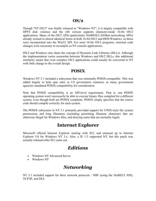 OS/2
Though "NT OS/2" was finally released as "Windows NT", it is largely compatible with
HPFS disk volumes and the x86 version supports character-mode 16-bit OS/2
applications. Many of the OS/2 APIs (particularly NetBIOS/LANMan networking APIs)
already existed in almost identical forms in both 16-bit OS/2 and DOS/Windows, so these
were incorporated into the Win32 API. For most 16-bit OS/2 programs, minimal code
changes were necessary to recompile as NT console applications.

OS/2 and Windows also share the concept of Dynamic-Link Libraries (DLLs). Although
the implementation varies somewhat between Windows and OS/2 DLLs, this additional
similarity meant that even complex OS/2 applications could usually be converted to NT
with little change to the overall design.

                                       POSIX
Windows NT 3.1 included a subsystem that was minimally POSIX-compatible. This was
added largely to help spur sales in US government contracts, as many government
agencies mandated POSIX compatibility for consideration.

Note that POSIX compatibility is an API-level requirement. That is, one POSIX
operating system won't necessarily be able to execute binary files compiled for a different
system, even though both are POSIX compliant. POSIX simply specifies that the source
code should compile correctly for each system.

The POSIX subsystem in NT 3.1 primarily provided support for UNIX-style file system
permissions and long filenames (including permitting filename characters that are
otherwise illegal for Windows files, and denying some that are normally legal).

                            Internet Explorer
Microsoft offered Internet Explorer starting with IE2, and released up to Internet
Explorer 5.0 for Windows NT 3.x. Also, a IE 1.5 supported NT, but this patch was
actually released after IE2 came out.

                                     Editions
   •   Windows NT Advanced Server
   •   Windows NT

                                 Networking
NT 3.1 included support for three network protocols : NBF (using the NetBEUI API),
TCP/IP, and DLC
 