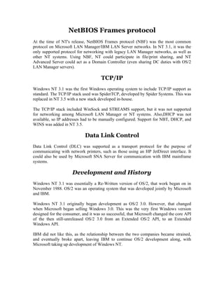 NetBIOS Frames protocol
At the time of NT's release, NetBIOS Frames protocol (NBF) was the most common
protocol on Microsoft LAN Manager/IBM LAN Server networks. In NT 3.1, it was the
only supported protocol for networking with legacy LAN Manager networks, as well as
other NT systems. Using NBF, NT could participate in file/print sharing, and NT
Advanced Server could act as a Domain Controller (even sharing DC duties with OS/2
LAN Manager servers).

                                     TCP/IP
Windows NT 3.1 was the first Windows operating system to include TCP/IP support as
standard. The TCP/IP stack used was SpiderTCP, developed by Spider Systems. This was
replaced in NT 3.5 with a new stack developed in-house.

The TCP/IP stack included WinSock and STREAMS support, but it was not supported
for networking among Microsoft LAN Manager or NT systems. Also,DHCP was not
available, so IP addresses had to be manually configured. Support for NBT, DHCP, and
WINS was added in NT 3.5.

                            Data Link Control
Data Link Control (DLC) was supported as a transport protocol for the purpose of
communicating with network printers, such as those using an HP JetDirect interface. It
could also be used by Microsoft SNA Server for communication with IBM mainframe
systems.

                     Development and History
Windows NT 3.1 was essentially a Re-Written version of OS/2, that work began on in
November 1988. OS/2 was an operating system that was developed jointly by Microsoft
and IBM.

Windows NT 3.1 originally began development as OS/2 3.0. However, that changed
when Microsoft began selling Windows 3.0. This was the very first Windows version
designed for the consumer, and it was so successful, that Microsoft changed the core API
of the then still-unreleased OS/2 3.0 from an Extended OS/2 API, to an Extended
Windows API.

IBM did not like this, as the relationship between the two companies became strained,
and eventually broke apart, leaving IBM to continue OS/2 development along, with
Microsoft taking up development of Windows NT.
 