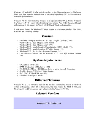 Windows NT and OS/2 briefly battled together, before Microsoft's superior Marketing
Team gave IBM a painful lesson in how to market their products. OS/2 development was
subequently discontinued.

Windows NT 3.1 was ultimately designed as a replacement for OS/2. Unlike Windows
3.1, Windows NT 3.1 was written from the ground up as a Pure 32-Bit System, although
still retaining 16-Bit support for Win16 MS-DOS and Windows Executables.

It took nearly 5 years for Windows NT's first version to be released. On July 23rd 1993,
Windows NT 3.1 finally shipped.

                                    Timeline
   •   First Beta Testing of Windows NT 3.1 Beta 1, begins October 12 1992
   •   Windows NT 3.1 Beta 2 begins March 8 1993.
   •   Windows NT 3.1 Beta 3 begins June 9 1993.
   •   Windows NT 3.1 was Released to Manufacturing (RTM) July 26 1993.
   •   Windows NT 3.1 was Released on 3.5" disks August 1993.
   •   Windows NT 3.1 Service Pack 1 released October 1993.
   •   Last known for Service Pack for Windows NT 3.1 was Sp3, released October
       1994.

                         System Requirements
   •   CPU: 386 or 486/25MHz
   •   RAM: Workstation 12MB, Server 16MB
   •   CD-ROM, 1.44MB or 1.2MB Floppy Drive or active Network Connection
   •   Graphics System: VGA-Level Video Support
   •   IDE, EIDE, SCSI or ESDI hard drive
   •   Free Hard Drive Space: 90MB

                           Different Platforms
Windows NT 3.1, to appeal to areas of the Business Community, ran on a variety of
system architectures. Intel's IA-32 Processors, the DEC Alpha, the MIPS R4000, and
Motorola's PowerPC processors, were all supported by Windows NT 3.1.

                            Released Versions


                              Windows NT 3.1 Product List
 
