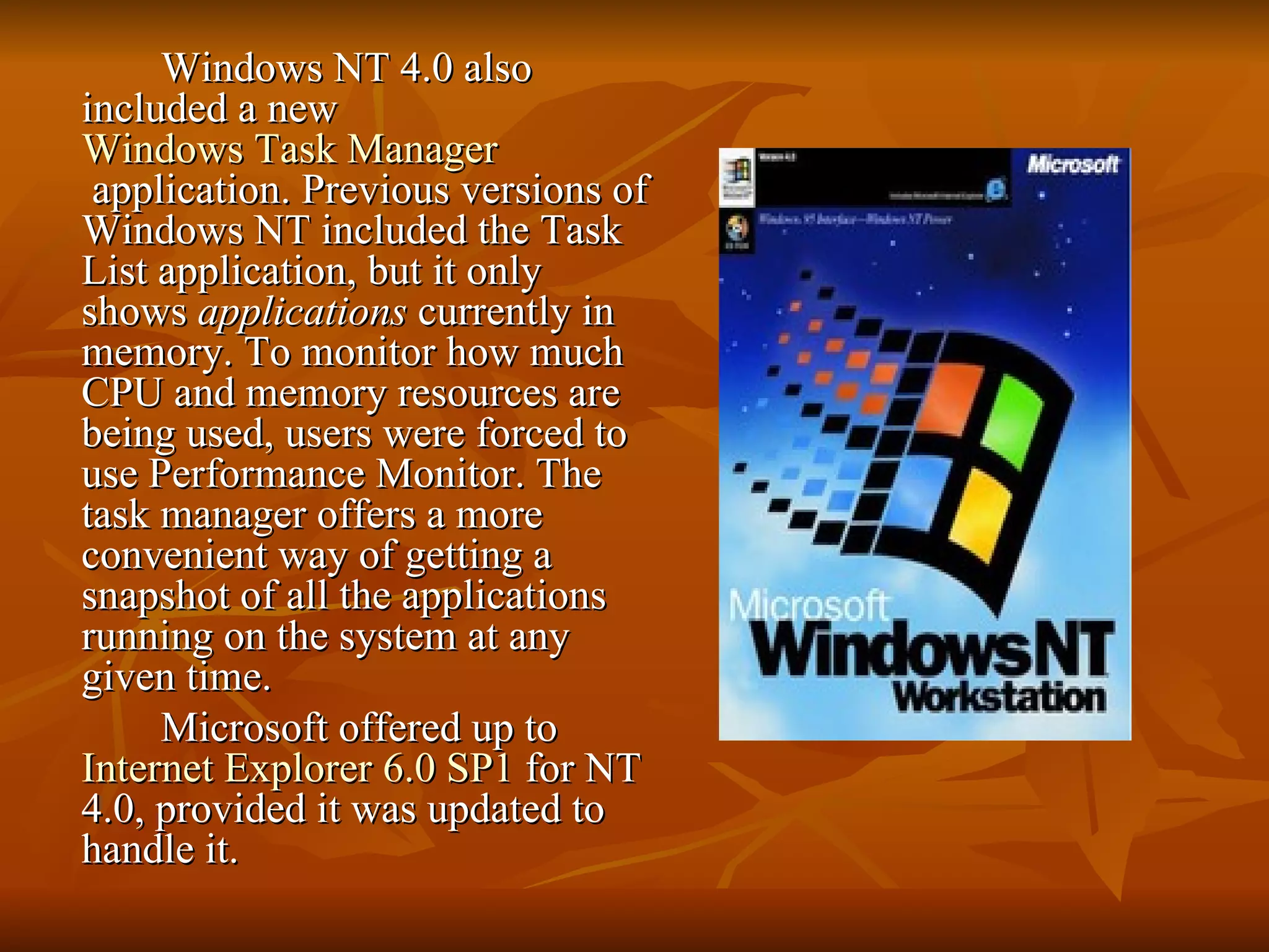 Windows NT 4.0 also included a new  Windows Task Manager  application. Previous versions of Windows NT included the Task List application, but it only shows  applications  currently in memory. To monitor how much CPU and memory resources are being used, users were forced to use Performance Monitor. The task manager offers a more convenient way of getting a snapshot of all the applications running on the system at any given time. Microsoft offered up to  Internet Explorer 6.0 SP1  for NT 4.0, provided it was updated to handle it. 