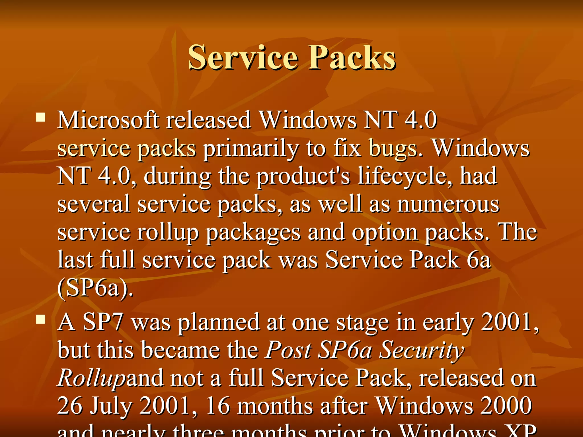 Service Packs Microsoft released Windows NT 4.0  service packs  primarily to fix  bugs . Windows NT 4.0, during the product's lifecycle, had several service packs, as well as numerous service rollup packages and option packs. The last full service pack was Service Pack 6a (SP6a). A SP7 was planned at one stage in early 2001, but this became the  Post SP6a Security Rollup and not a full Service Pack, released on 26 July 2001, 16 months after Windows 2000 and nearly three months prior to Windows XP. 