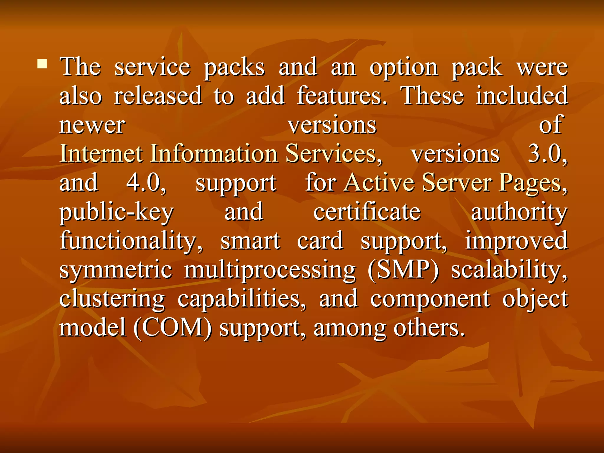 The service packs and an option pack were also released to add features. These included newer versions of  Internet Information Services , versions 3.0, and 4.0, support for  Active Server Pages , public-key and certificate authority functionality, smart card support, improved symmetric multiprocessing (SMP) scalability, clustering capabilities, and component object model (COM) support, among others. 