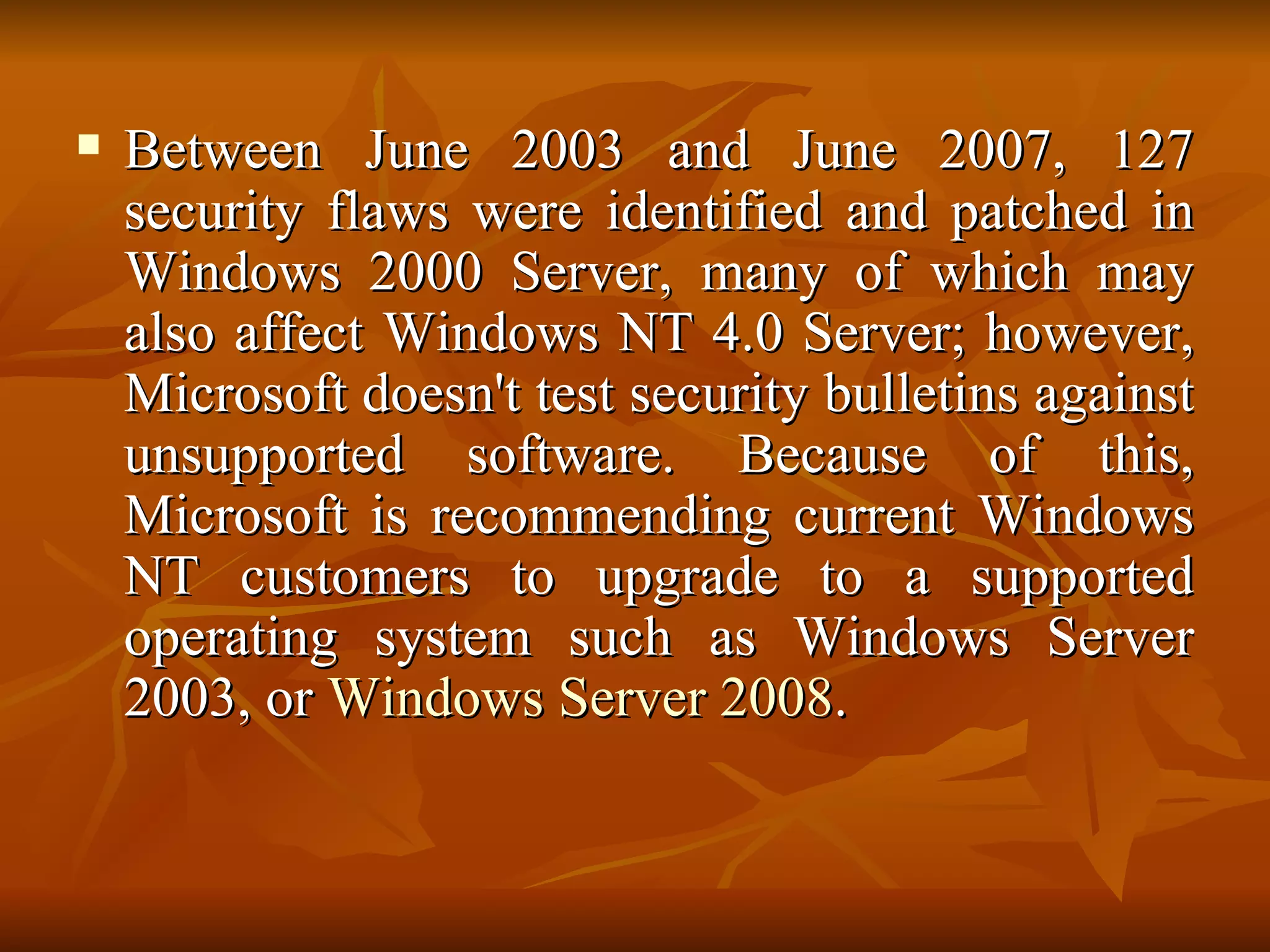 Between June 2003 and June 2007, 127 security flaws were identified and patched in Windows 2000 Server, many of which may also affect Windows NT 4.0 Server; however, Microsoft doesn't test security bulletins against unsupported software. Because of this, Microsoft is recommending current Windows NT customers to upgrade to a supported operating system such as Windows Server 2003, or  Windows Server 2008 . 