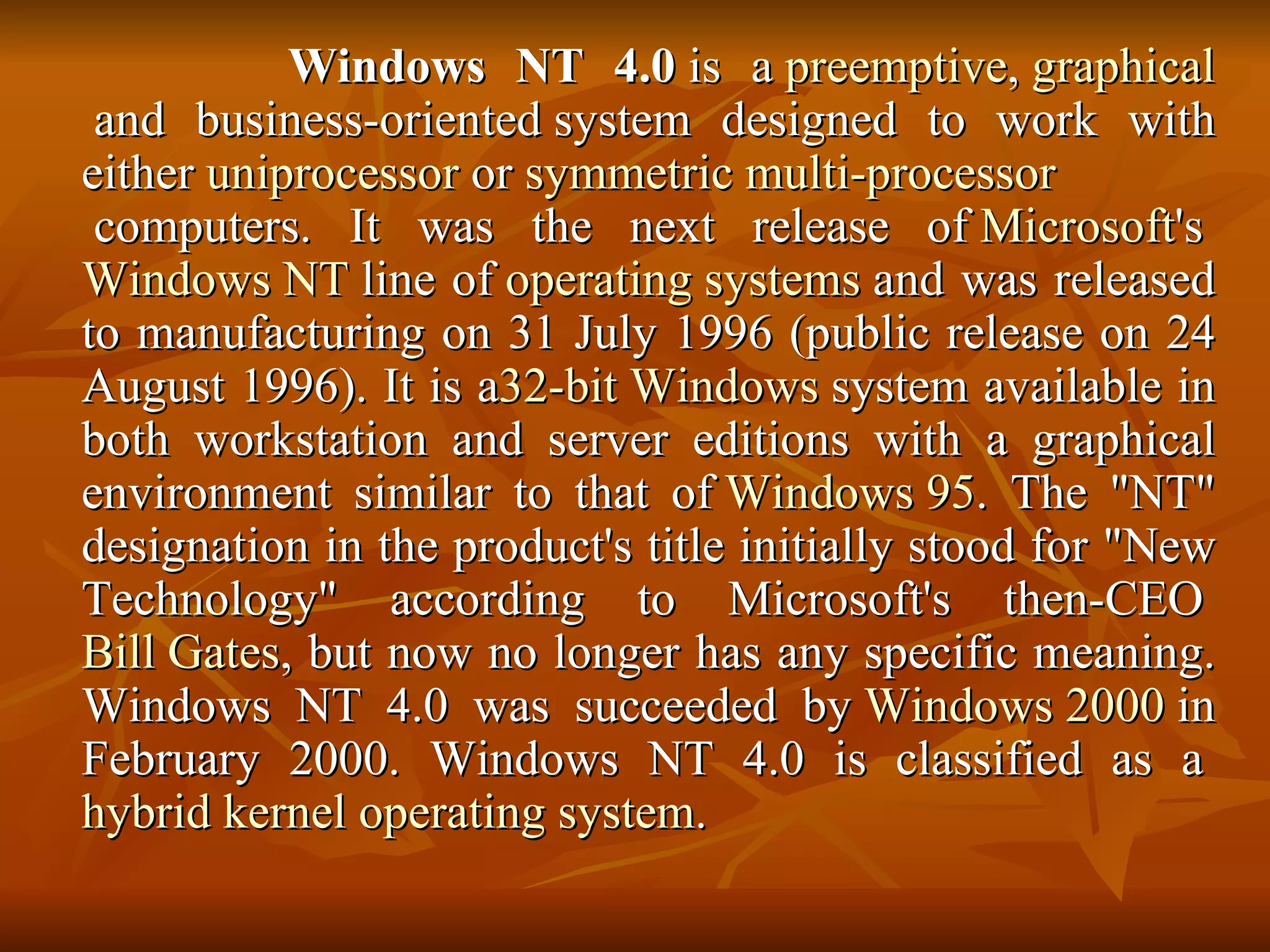 Windows NT 4.0  is a  preemptive ,  graphical  and business-oriented system designed to work with either  uniprocessor  or  symmetric multi-processor  computers. It was the next release of  Microsoft 's  Windows NT  line of  operating systems  and was released to manufacturing on 31 July 1996 (public release on 24 August 1996). It is a 32-bit   Windows  system available in both workstation and server editions with a graphical environment similar to that of  Windows 95 . The "NT" designation in the product's title initially stood for "New Technology" according to Microsoft's then-CEO  Bill Gates , but now no longer has any specific meaning. Windows NT 4.0 was succeeded by  Windows 2000  in February 2000. Windows NT 4.0 is classified as a  hybrid kernel   operating system . 
