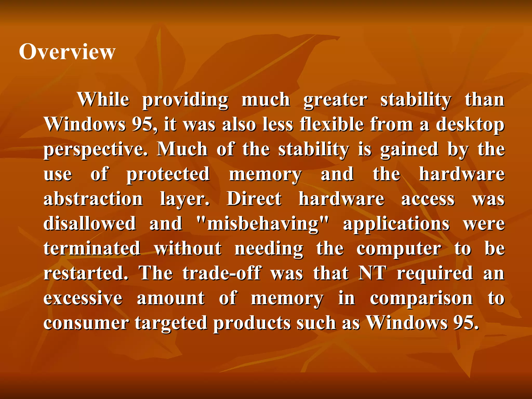 While providing much greater stability than Windows 95, it was also less flexible from a desktop perspective. Much of the stability is gained by the use of protected memory and the hardware abstraction layer. Direct hardware access was disallowed and "misbehaving" applications were terminated without needing the computer to be restarted. The trade-off was that NT required an excessive amount of memory in comparison to consumer targeted products such as Windows 95. Overview 