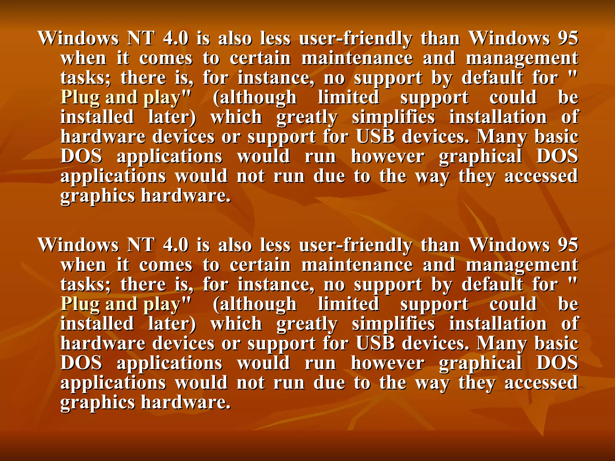 Windows NT 4.0 is also less user-friendly than Windows 95 when it comes to certain maintenance and management tasks; there is, for instance, no support by default for " Plug and play " (although limited support could be installed later) which greatly simplifies installation of hardware devices or support for USB devices. Many basic DOS applications would run however graphical DOS applications would not run due to the way they accessed graphics hardware. Windows NT 4.0 is also less user-friendly than Windows 95 when it comes to certain maintenance and management tasks; there is, for instance, no support by default for " Plug and play " (although limited support could be installed later) which greatly simplifies installation of hardware devices or support for USB devices. Many basic DOS applications would run however graphical DOS applications would not run due to the way they accessed graphics hardware. 