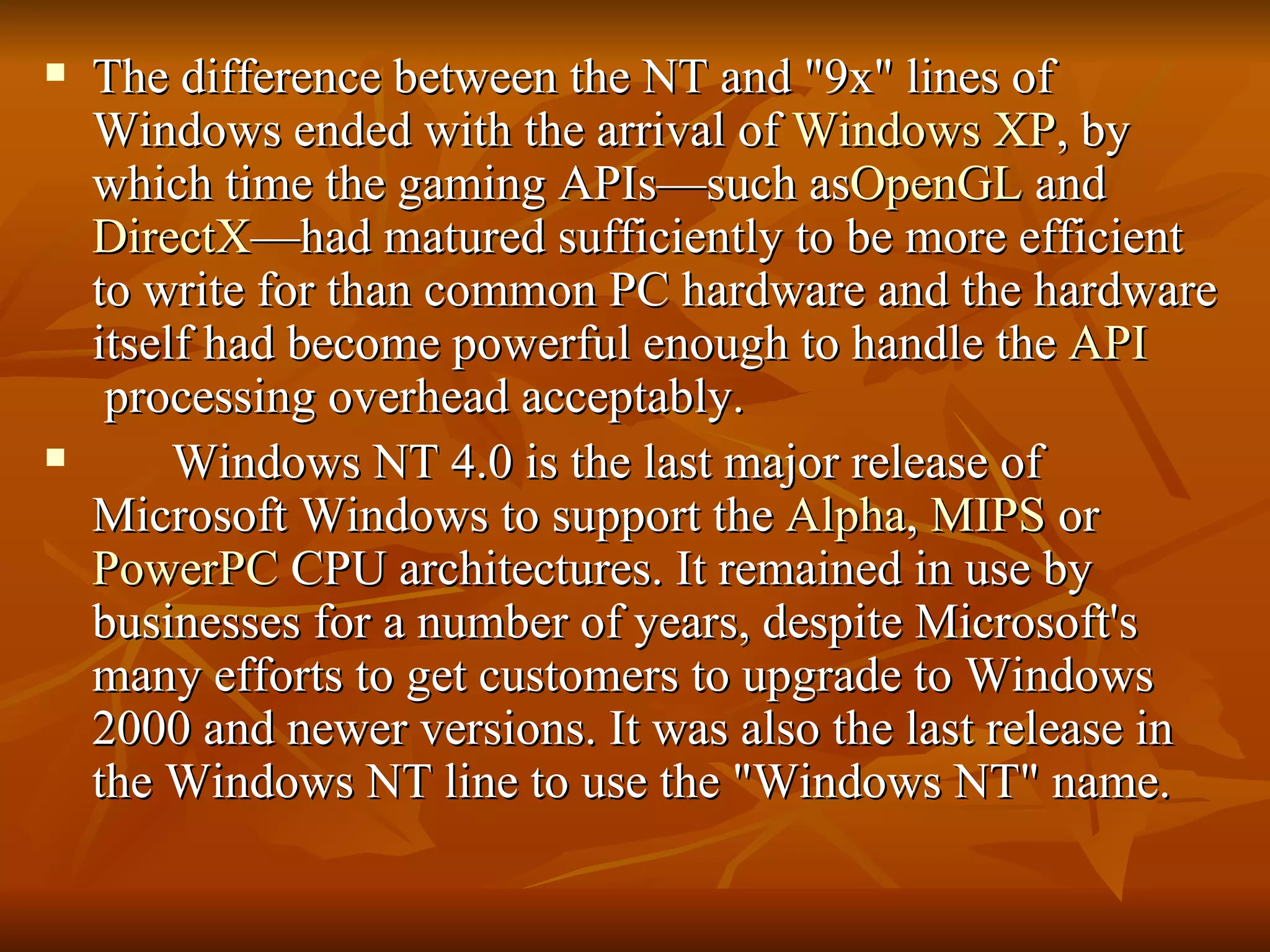 The difference between the NT and "9x" lines of Windows ended with the arrival of  Windows XP , by which time the gaming APIs—such as OpenGL  and  DirectX —had matured sufficiently to be more efficient to write for than common PC hardware and the hardware itself had become powerful enough to handle the  API  processing overhead acceptably. Windows NT 4.0 is the last major release of Microsoft Windows to support the  Alpha ,  MIPS  or  PowerPC  CPU architectures. It remained in use by businesses for a number of years, despite Microsoft's many efforts to get customers to upgrade to Windows 2000 and newer versions. It was also the last release in the Windows NT line to use the "Windows NT" name. 
