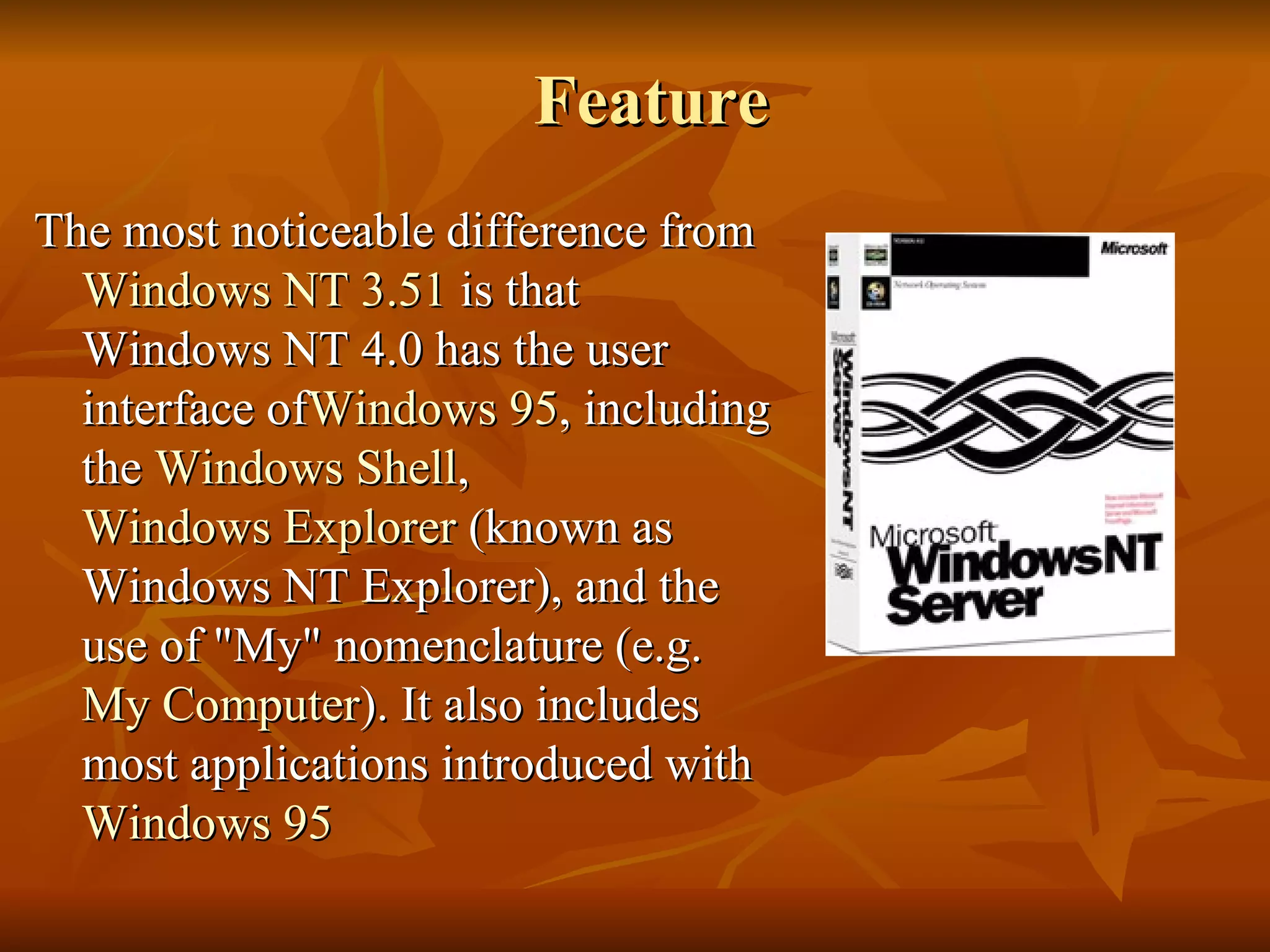 Feature  The most noticeable difference from  Windows NT 3.51  is that Windows NT 4.0 has the user interface of Windows  95 , including the  Windows Shell ,  Windows Explorer  (known as Windows NT Explorer), and the use of "My" nomenclature (e.g.  My Computer ). It also includes most applications introduced with  Windows 95 