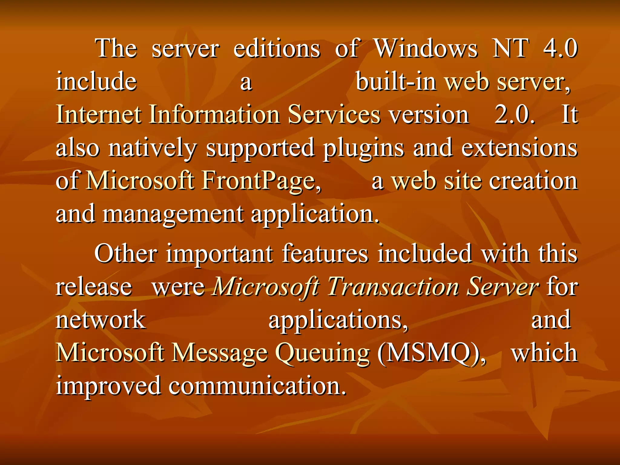 The server editions of Windows NT 4.0 include a built-in  web server ,  Internet Information Services  version 2.0. It also natively supported plugins and extensions of  Microsoft FrontPage , a  web site  creation and management application. Other important features included with this release were  Microsoft Transaction Server  for network applications, and  Microsoft Message Queuing  (MSMQ), which improved communication. 