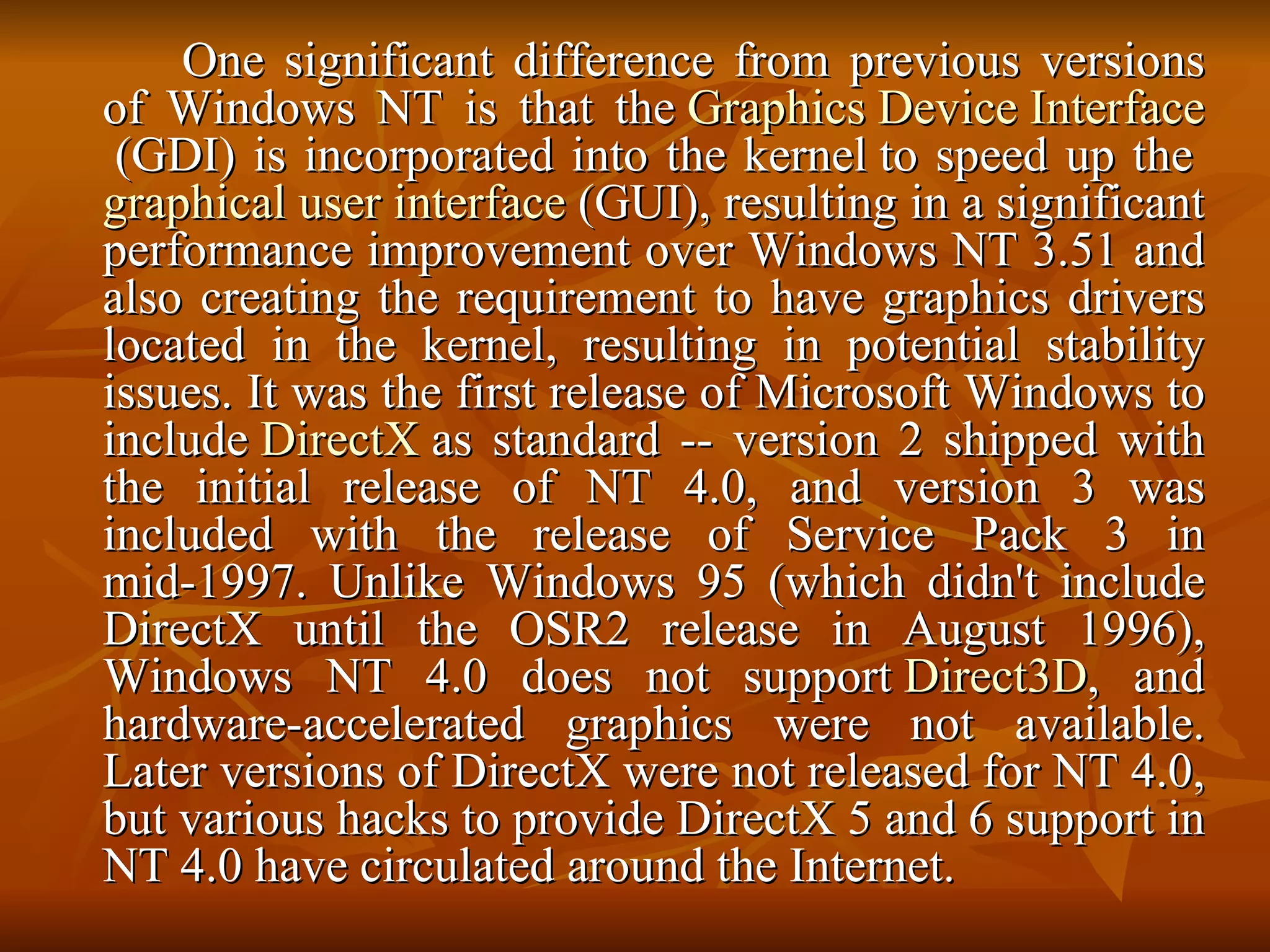 One significant difference from previous versions of Windows NT is that the  Graphics Device Interface  (GDI) is incorporated into the kernel to speed up the  graphical user interface  (GUI), resulting in a significant performance improvement over Windows NT 3.51 and also creating the requirement to have graphics drivers located in the kernel, resulting in potential stability issues. It was the first release of Microsoft Windows to include  DirectX  as standard -- version 2 shipped with the initial release of NT 4.0, and version 3 was included with the release of Service Pack 3 in mid-1997. Unlike Windows 95 (which didn't include DirectX until the OSR2 release in August 1996), Windows NT 4.0 does not support  Direct3D , and hardware-accelerated graphics were not available. Later versions of DirectX were not released for NT 4.0, but various hacks to provide DirectX 5 and 6 support in NT 4.0 have circulated around the Internet.  