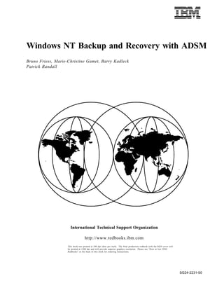 IBML
Windows NT Backup and Recovery with ADSM
Bruno Friess, Marie-Christine Gamet, Barry Kadleck
Patrick Randall




                      International Technical Support Organization

                                    http://www.redbooks.ibm.com
                    This book was printed at 240 dpi (dots per inch). The final production redbook with the RED cover will
                    be printed at 1200 dpi and will provide superior graphics resolution. Please see “How to Get ITSO
                    Redbooks” at the back of this book for ordering instructions.




                                                                                                                             SG24-2231-00
 