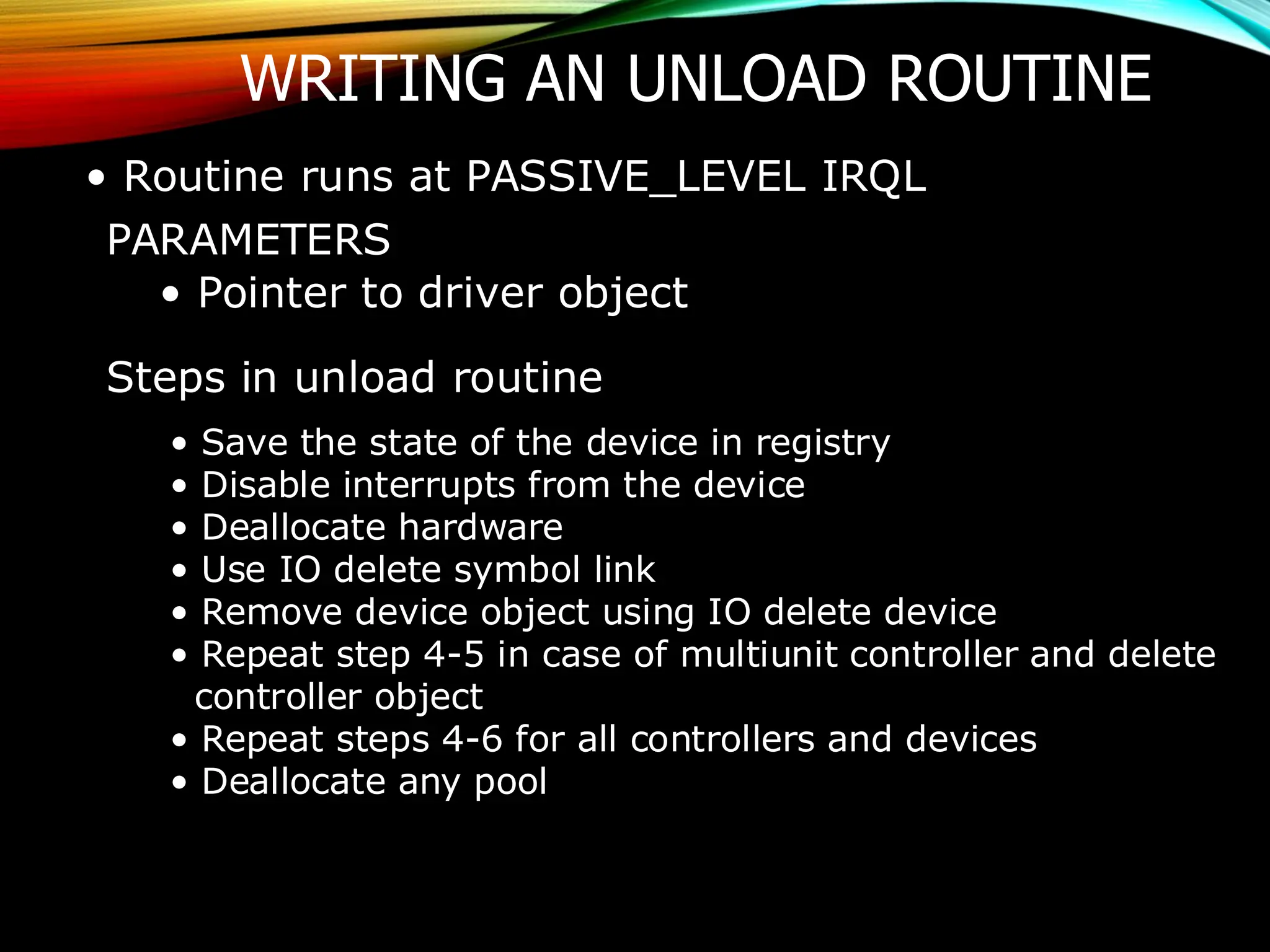 WRITING AN UNLOAD ROUTINE
• Routine runs at PASSIVE_LEVEL IRQL
PARAMETERS
• Pointer to driver object
Steps in unload routine
• Save the state of the device in registry
• Disable interrupts from the device
• Deallocate hardware
• Use IO delete symbol link
• Remove device object using IO delete device
• Repeat step 4-5 in case of multiunit controller and delete
controller object
• Repeat steps 4-6 for all controllers and devices
• Deallocate any pool
 